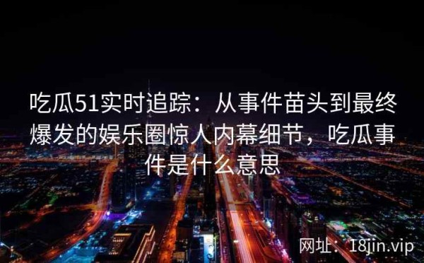 吃瓜51实时追踪：从事件苗头到最终爆发的娱乐圈惊人内幕细节，吃瓜事件是什么意思