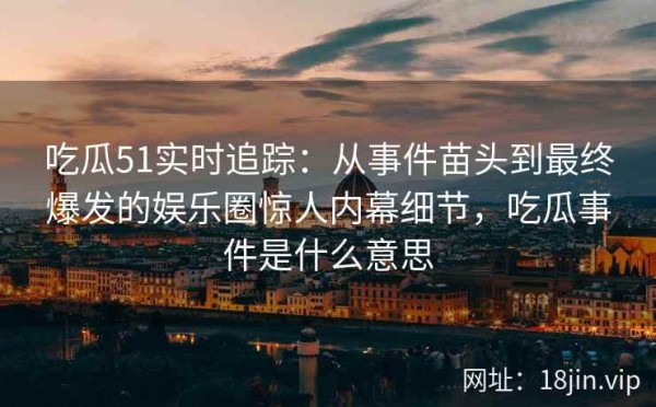 吃瓜51实时追踪：从事件苗头到最终爆发的娱乐圈惊人内幕细节，吃瓜事件是什么意思
