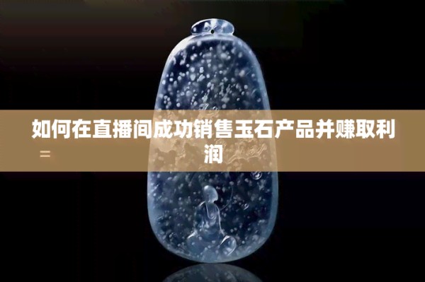 怎样在直播间成功销售玉石产品并赚取利润