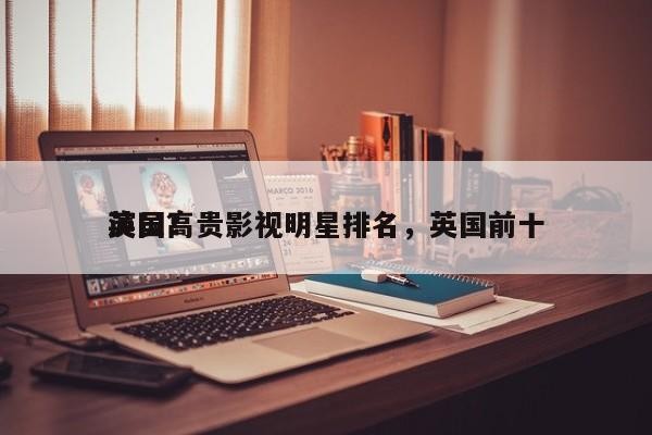 英国高贵影视明星排名，英国前十 演员？-第1张图片