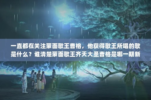一直都在关注蒙面歌王曹格，他获得歌王所唱的歌是什么？谁清楚蒙面歌王齐天大圣曹格是哪一期新晋歌手啊<a target=