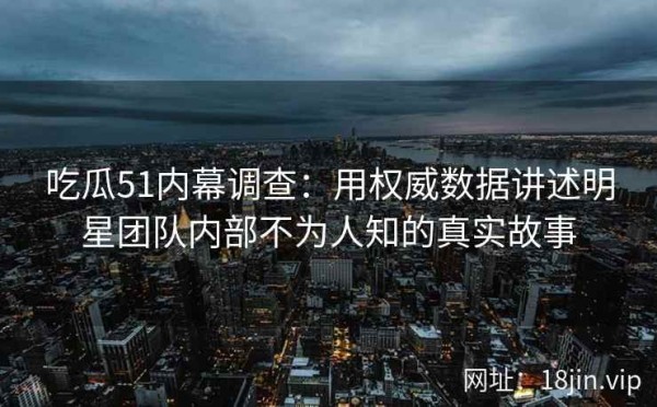 吃瓜51内幕调查：用权威数据讲述明星团队内部不为人知的真实故事