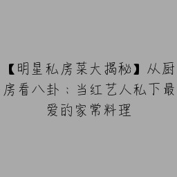 【明星私房菜大揭秘】从厨房看八卦：当红艺人私下最爱的家常料理