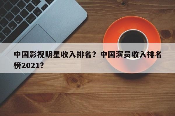 中国影视明星收入排名？中国演员收入排名 榜2021？-第1张图片