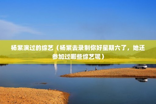 杨紫演过的综艺（杨紫去录制你好星期六了，她还参加过哪些综艺呢）