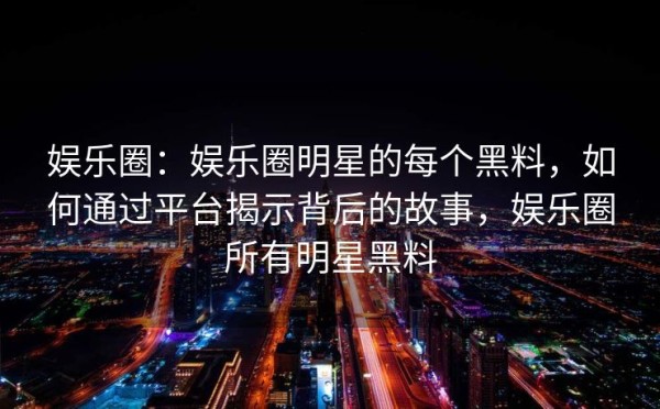 娱乐圈：娱乐圈明星的每个黑料，如何通过平台揭示背后的故事，娱乐圈所有明星黑料