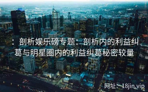 ：剖析娱乐磅专题：剖析内的利益纠葛与明星圈内的利益纠葛秘密较量