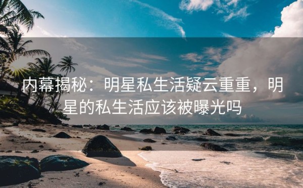 内幕揭秘：明星私生活疑云重重，明星的私生活应该被曝光吗