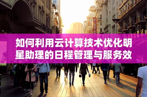 如何利用云计算技术优化明星助理的日程管理与服务效率？