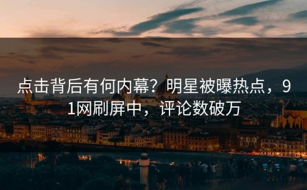 点击背后有何内幕？明星被曝热点，91网刷屏中，评论数破万