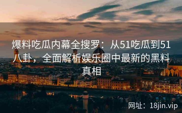爆料吃瓜内幕全搜罗：从51吃瓜到51八卦，全面解析娱乐圈中最新的黑料真相 第2张