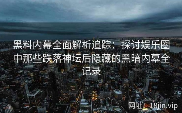 黑料内幕全面解析追踪：探讨娱乐圈中那些跌落神坛后隐藏的黑暗内幕全记录