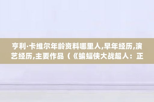 亨利·卡维尔年龄资料哪里人,早年经历,演艺经历,主要作品（《蝙蝠侠大战超人：正义黎明》亨利·卡维尔）