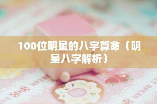 100位明星的八字算命（明星八字解析）