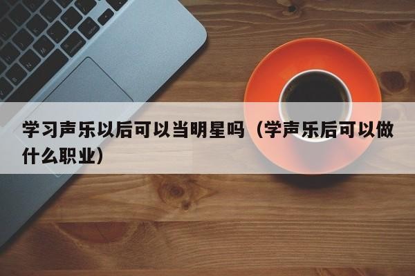 学习声乐以后可以当明星吗（学声乐后可以做什么职业）