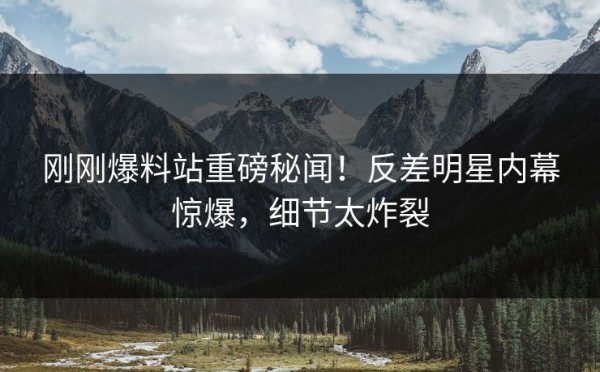 刚刚爆料站重磅秘闻！反差明星内幕惊爆，细节太炸裂