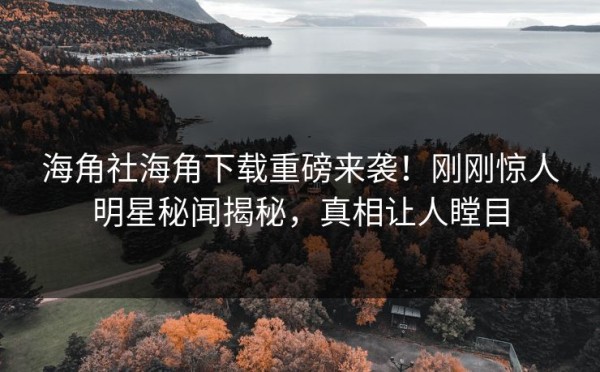 海角社海角下载重磅来袭！刚刚惊人明星秘闻揭秘，真相让人瞠目