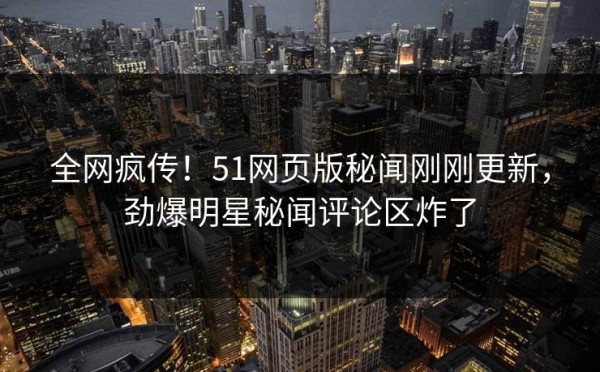 全网疯传！51网页版秘闻刚刚更新，劲爆明星秘闻评论区炸了