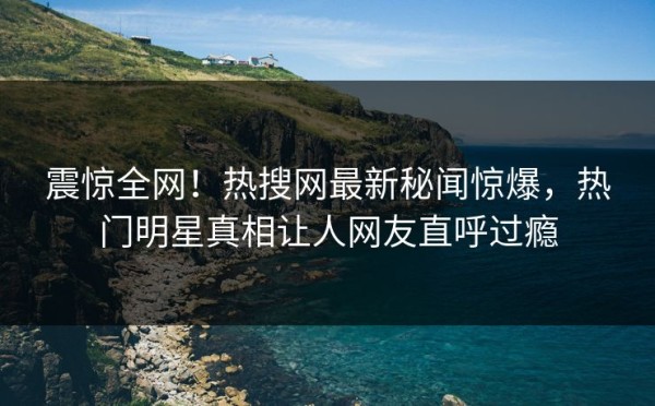 震惊全网！热搜网最新秘闻惊爆，热门明星真相让人网友直呼过瘾