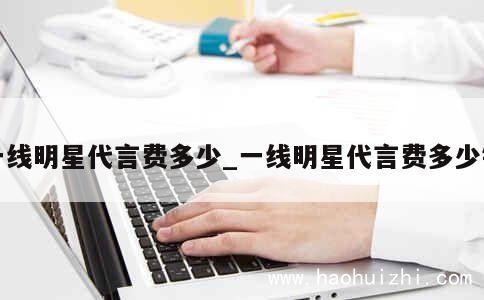 一线明星代言费多少_一线明星代言费多少钱 第1张