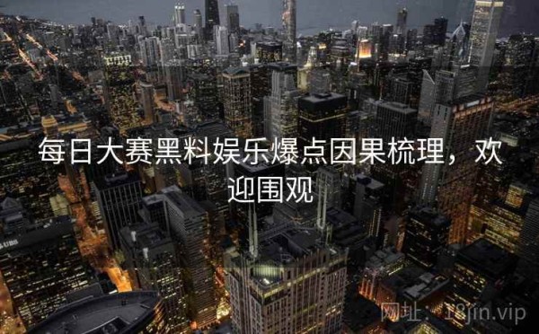 每日大赛黑料娱乐爆点因果梳理，欢迎围观