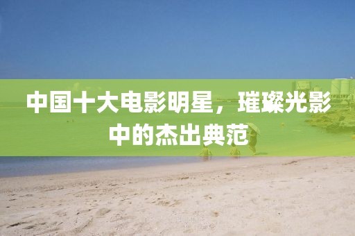 中国十大电影明星，璀璨光影中的杰出典范