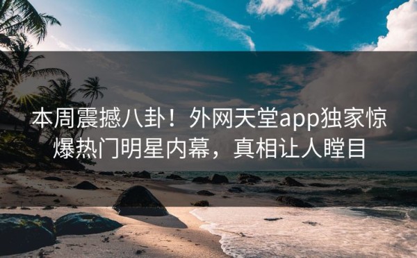 本周震撼八卦！外网天堂app独家惊爆热门明星内幕，真相让人瞠目