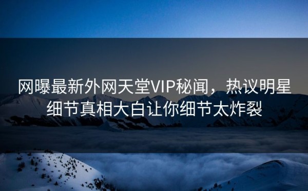 网曝最新外网天堂VIP秘闻，热议明星细节真相大白让你细节太炸裂