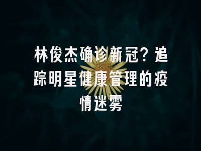 林俊杰确诊新冠？追踪明星健康管理的疫情迷雾