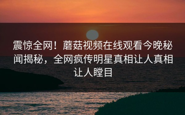 震惊全网！蘑菇视频在线观看今晚秘闻揭秘，全网疯传明星真相让人真相让人瞠目