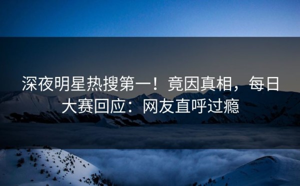 深夜明星热搜第一！竟因真相，每日大赛回应：网友直呼过瘾