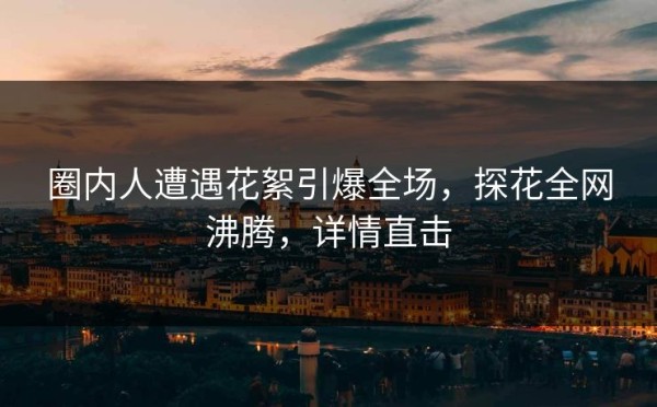 圈内人遭遇花絮引爆全场，探花全网沸腾，详情直击
