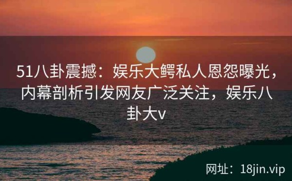 51八卦震撼：娱乐大鳄私人恩怨曝光，内幕剖析引发网友广泛关注，娱乐八卦大v