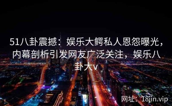 51八卦震撼：娱乐大鳄私人恩怨曝光，内幕剖析引发网友广泛关注，娱乐八卦大v