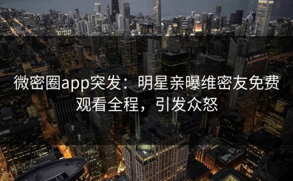 微密圈app突发：明星亲曝维密友免费观看全程，引发众怒