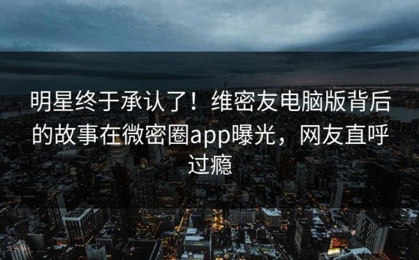 明星终于承认了！维密友电脑版背后的故事在微密圈app曝光，网友直呼过瘾