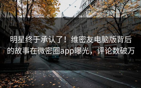 明星终于承认了！维密友电脑版背后的故事在微密圈app曝光，评论数破万