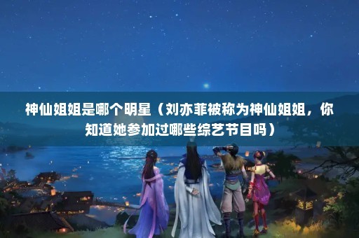 神仙姐姐是哪个明星（刘亦菲被称为神仙姐姐，你知道她参加过哪些综艺节目吗）