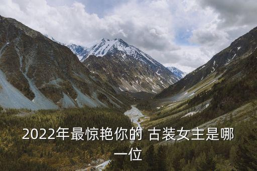 2022年最惊艳你的 古装女主是哪一位