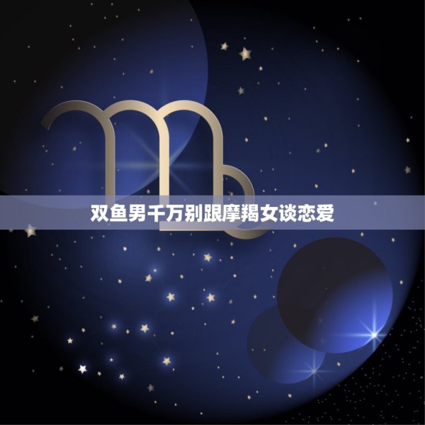 双鱼男千万别跟摩羯女谈恋爱，双鱼座男和摩羯座女恋爱会有结果吗 姻缘指数 第1张