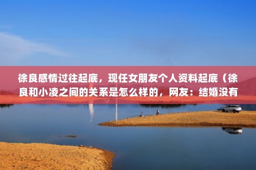 徐良感情过往起底，现任女朋友个人资料起底（徐良和小凌之间的关系是怎么样的，网友：结婚没有原因）