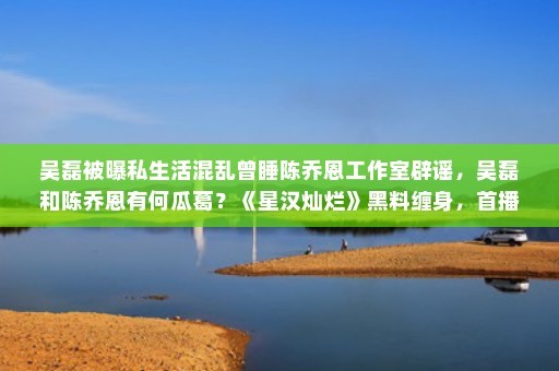 吴磊被曝私生活混乱曾睡陈乔恩工作室辟谣，吴磊和陈乔恩有何瓜葛？《星汉灿烂》黑料缠身，首播热搜却不断，你怎么看