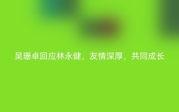 吴珊卓回应林永健，友情深厚，共同成长