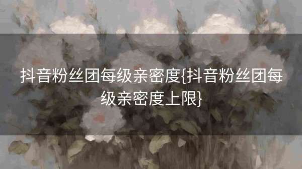 抖音粉丝团每级亲密度{抖音粉丝团每级亲密度上限}