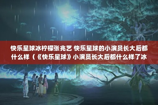 快乐星球冰柠檬张兆艺 快乐星球的小演员长大后都什么样（《快乐星球》小演员长大后都什么样了冰柠檬一角性格过于善良）