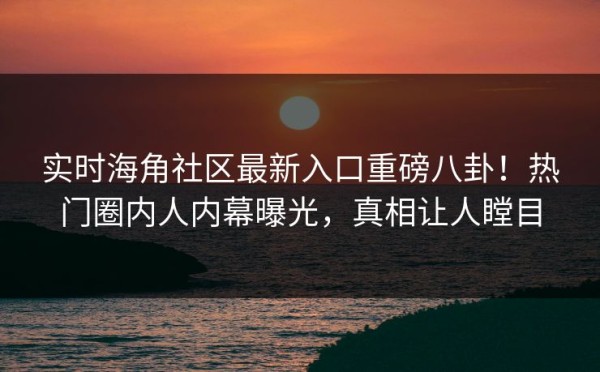 实时海角社区最新入口重磅八卦！热门圈内人内幕曝光，真相让人瞠目