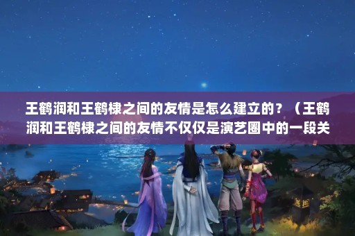 王鹤润和王鹤棣之间的友情是怎么建立的？（王鹤润和王鹤棣之间的友情不仅仅是演艺圈中的一段关系）