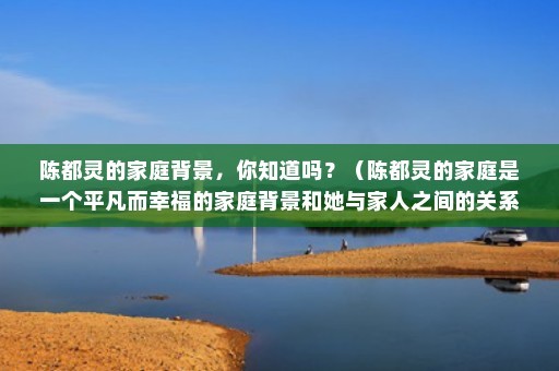 陈都灵的家庭背景，你知道吗？（陈都灵的家庭是一个平凡而幸福的家庭背景和她与家人之间的关系）