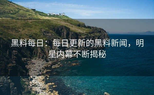 黑料每日：每日更新的黑料新闻，明星内幕不断揭秘