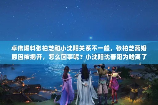 卓伟爆料张柏芝和小沈阳关系不一般，张柏芝离婚原因被揭开，怎么回事呢？小沈阳沈春阳为啥离了